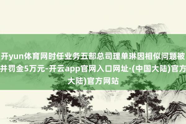 开yun体育网时任业务五部总司理单琳因相似问题被告戒并罚金5万元-开云app官网入口网址·(中国大陆)官方网站