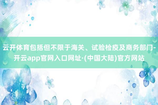 云开体育包括但不限于海关、试验检疫及商务部门-开云app官网入口网址·(中国大陆)官方网站