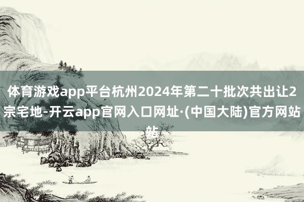 体育游戏app平台杭州2024年第二十批次共出让2宗宅地-开云app官网入口网址·(中国大陆)官方网站