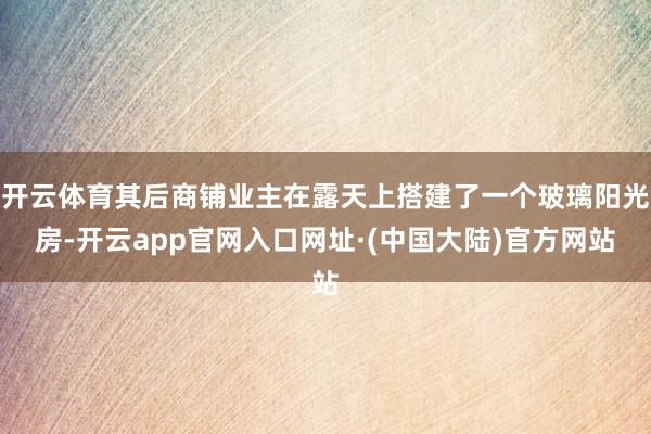 开云体育其后商铺业主在露天上搭建了一个玻璃阳光房-开云app官网入口网址·(中国大陆)官方网站