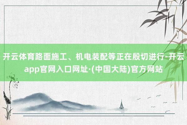 开云体育路面施工、机电装配等正在殷切进行-开云app官网入口网址·(中国大陆)官方网站