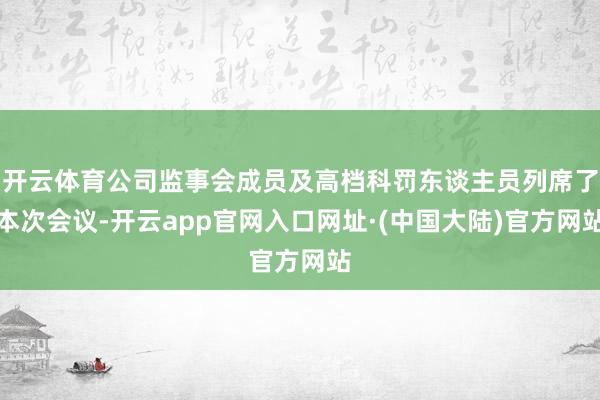 开云体育公司监事会成员及高档科罚东谈主员列席了本次会议-开云app官网入口网址·(中国大陆)官方网站
