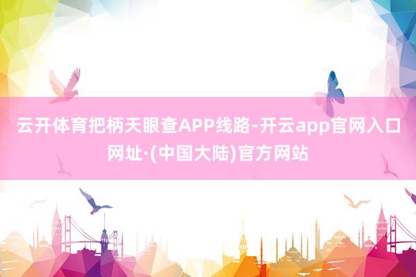 云开体育把柄天眼查APP线路-开云app官网入口网址·(中国大陆)官方网站