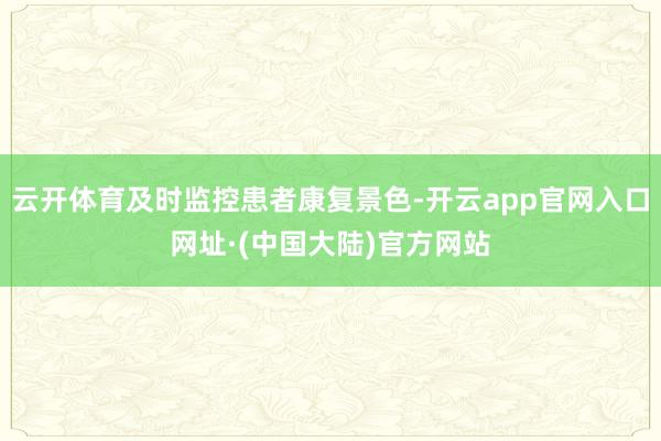 云开体育及时监控患者康复景色-开云app官网入口网址·(中国大陆)官方网站