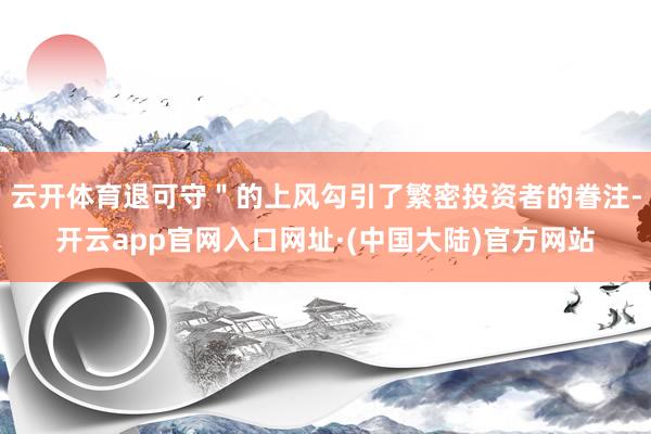 云开体育退可守＂的上风勾引了繁密投资者的眷注-开云app官网入口网址·(中国大陆)官方网站