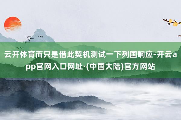 云开体育而只是借此契机测试一下列国响应-开云app官网入口网址·(中国大陆)官方网站