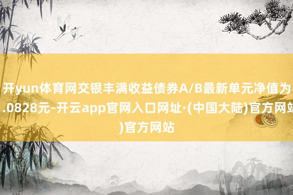开yun体育网交银丰满收益债券A/B最新单元净值为1.0828元-开云app官网入口网址·(中国大陆)官方网站