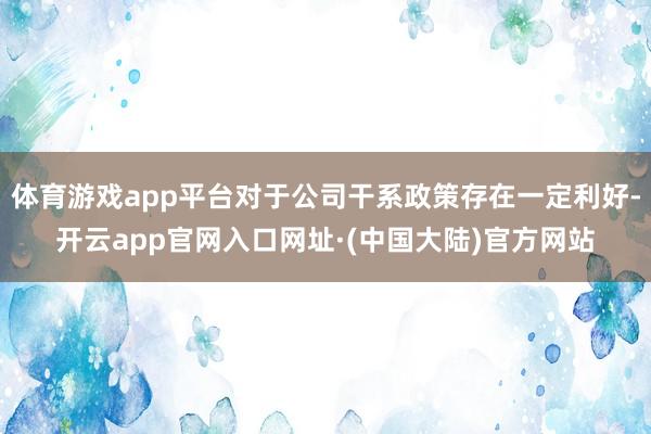 体育游戏app平台对于公司干系政策存在一定利好-开云app官网入口网址·(中国大陆)官方网站