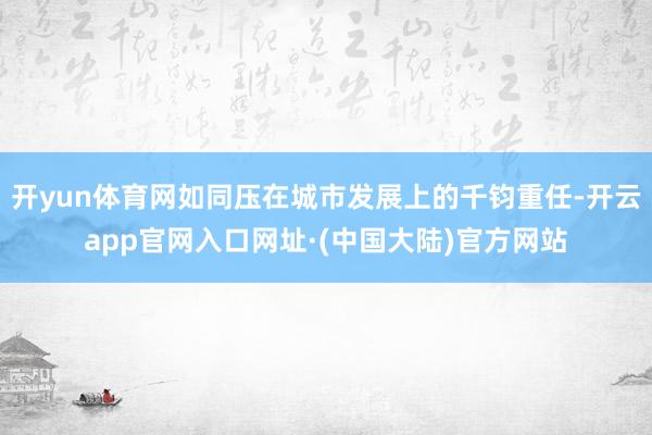 开yun体育网如同压在城市发展上的千钧重任-开云app官网入口网址·(中国大陆)官方网站