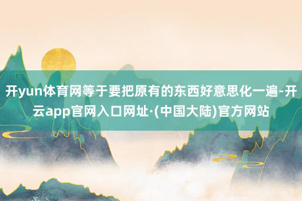 开yun体育网等于要把原有的东西好意思化一遍-开云app官网入口网址·(中国大陆)官方网站