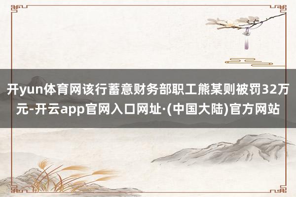 开yun体育网该行蓄意财务部职工熊某则被罚32万元-开云app官网入口网址·(中国大陆)官方网站