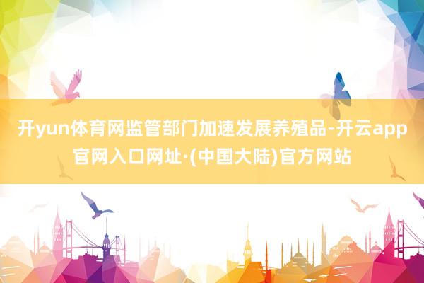 开yun体育网监管部门加速发展养殖品-开云app官网入口网址·(中国大陆)官方网站