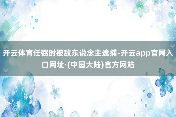开云体育任弼时被敌东说念主逮捕-开云app官网入口网址·(中国大陆)官方网站