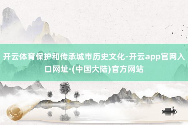 开云体育保护和传承城市历史文化-开云app官网入口网址·(中国大陆)官方网站