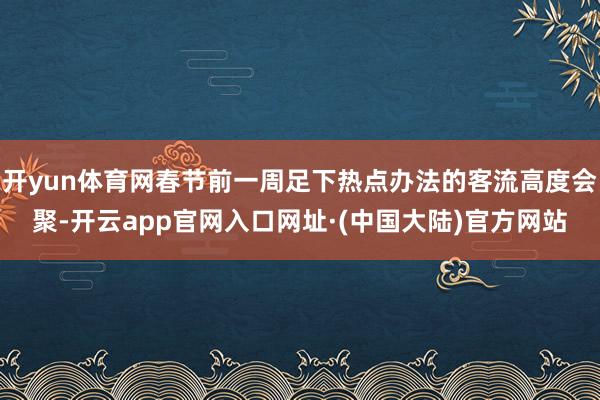 开yun体育网春节前一周足下热点办法的客流高度会聚-开云app官网入口网址·(中国大陆)官方网站