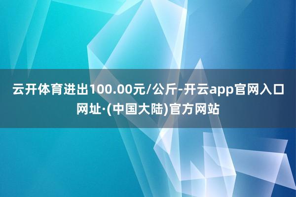 云开体育进出100.00元/公斤-开云app官网入口网址·(中国大陆)官方网站