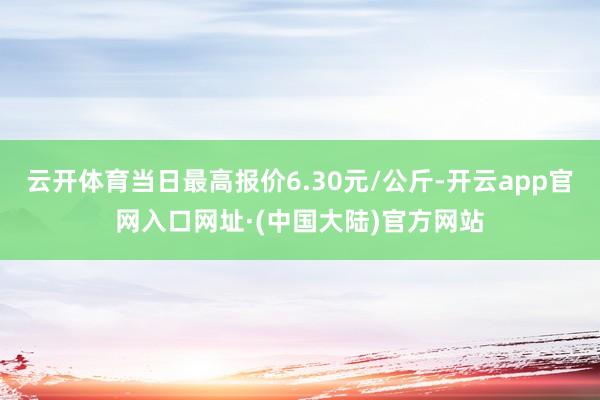 云开体育当日最高报价6.30元/公斤-开云app官网入口网址·(中国大陆)官方网站