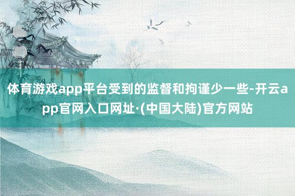 体育游戏app平台受到的监督和拘谨少一些-开云app官网入口网址·(中国大陆)官方网站
