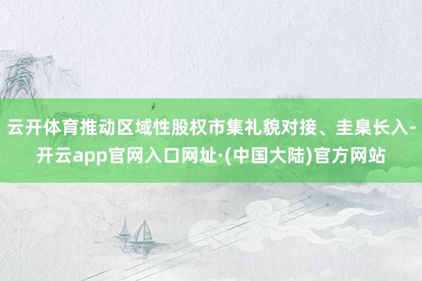 云开体育推动区域性股权市集礼貌对接、圭臬长入-开云app官网入口网址·(中国大陆)官方网站