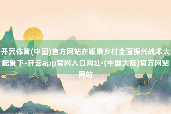 开云体育(中国)官方网站在鞭策乡村全面振兴战术大配景下-开云app官网入口网址·(中国大陆)官方网站