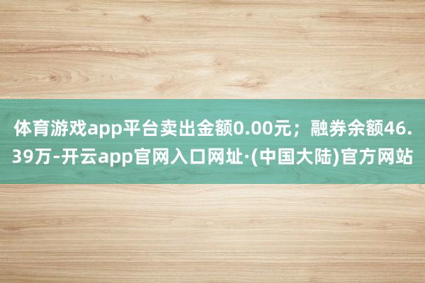 体育游戏app平台卖出金额0.00元；融券余额46.39万-开云app官网入口网址·(中国大陆)官方网站