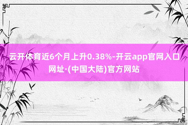 云开体育近6个月上升0.38%-开云app官网入口网址·(中国大陆)官方网站