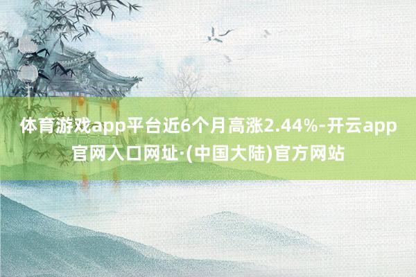 体育游戏app平台近6个月高涨2.44%-开云app官网入口网址·(中国大陆)官方网站