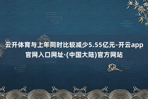 云开体育与上年同时比较减少5.55亿元-开云app官网入口网址·(中国大陆)官方网站