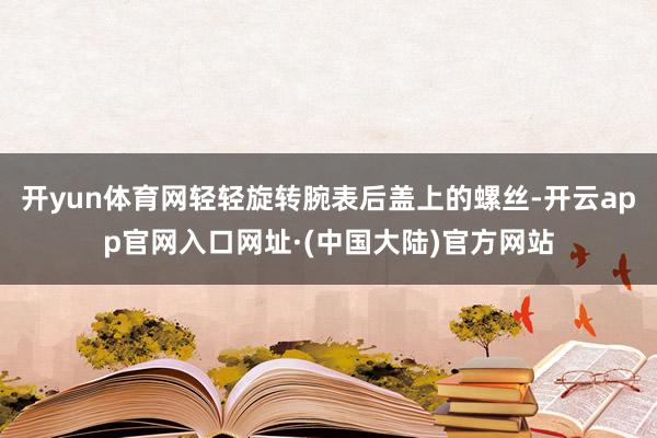 开yun体育网轻轻旋转腕表后盖上的螺丝-开云app官网入口网址·(中国大陆)官方网站