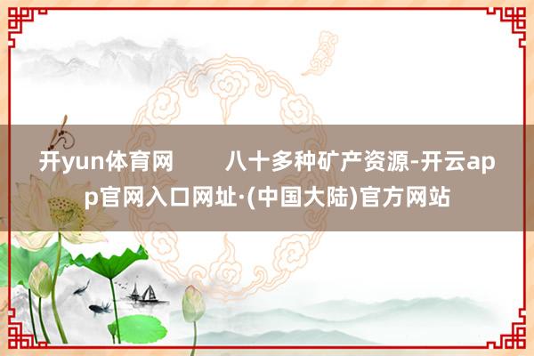 开yun体育网        八十多种矿产资源-开云app官网入口网址·(中国大陆)官方网站