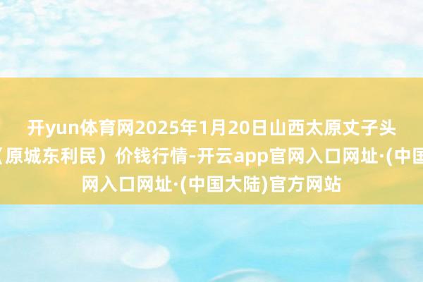 开yun体育网2025年1月20日山西太原丈子头农居品物流园(原城东利民)价钱行情-开云app官网入口网址·(中国大陆)官方网站