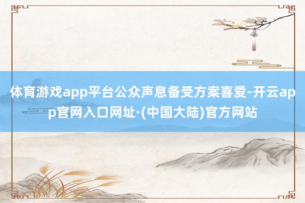 体育游戏app平台公众声息备受方案喜爱-开云app官网入口网址·(中国大陆)官方网站