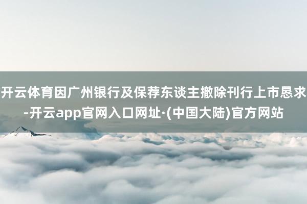开云体育因广州银行及保荐东谈主撤除刊行上市恳求-开云app官网入口网址·(中国大陆)官方网站