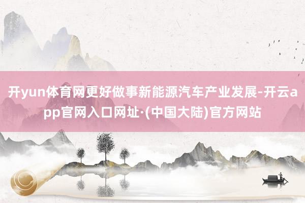 开yun体育网更好做事新能源汽车产业发展-开云app官网入口网址·(中国大陆)官方网站