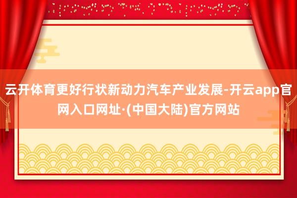 云开体育更好行状新动力汽车产业发展-开云app官网入口网址·(中国大陆)官方网站