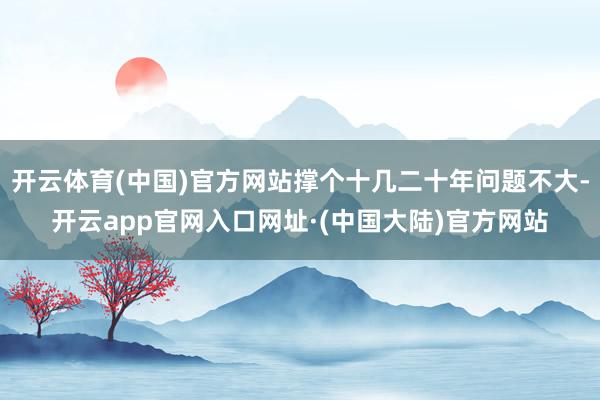 开云体育(中国)官方网站撑个十几二十年问题不大-开云app官网入口网址·(中国大陆)官方网站