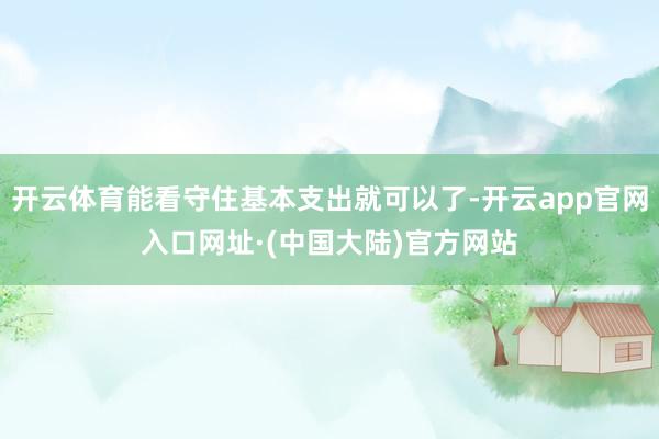 开云体育能看守住基本支出就可以了-开云app官网入口网址·(中国大陆)官方网站
