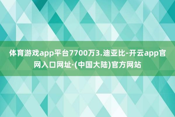 体育游戏app平台7700万3.迪亚比-开云app官网入口网址·(中国大陆)官方网站