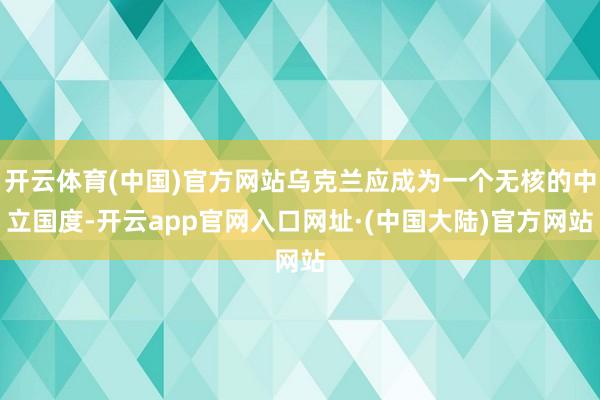 开云体育(中国)官方网站乌克兰应成为一个无核的中立国度-开云app官网入口网址·(中国大陆)官方网站