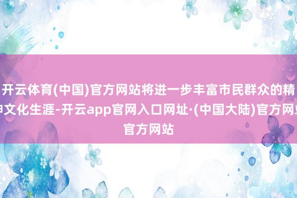 开云体育(中国)官方网站将进一步丰富市民群众的精神文化生涯-开云app官网入口网址·(中国大陆)官方网站