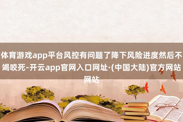 体育游戏app平台风控有问题了降下风险进度然后不竭咬死-开云app官网入口网址·(中国大陆)官方网站