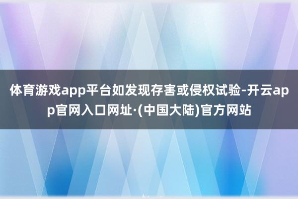 体育游戏app平台如发现存害或侵权试验-开云app官网入口网址·(中国大陆)官方网站
