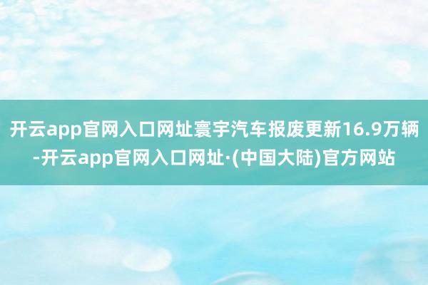 开云app官网入口网址寰宇汽车报废更新16.9万辆-开云app官网入口网址·(中国大陆)官方网站