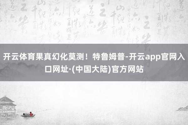 开云体育果真幻化莫测！特鲁姆普-开云app官网入口网址·(中国大陆)官方网站