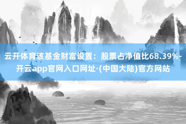 云开体育该基金财富设置：股票占净值比68.39%-开云app官网入口网址·(中国大陆)官方网站