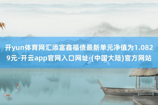 开yun体育网汇添富鑫福债最新单元净值为1.0829元-开云app官网入口网址·(中国大陆)官方网站