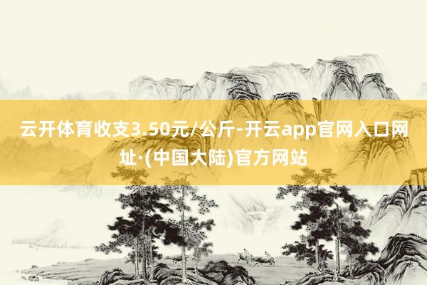 云开体育收支3.50元/公斤-开云app官网入口网址·(中国大陆)官方网站