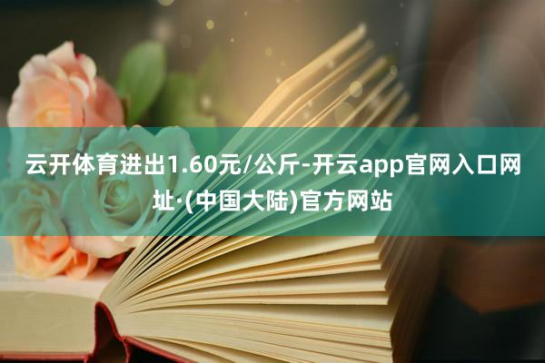 云开体育进出1.60元/公斤-开云app官网入口网址·(中国大陆)官方网站