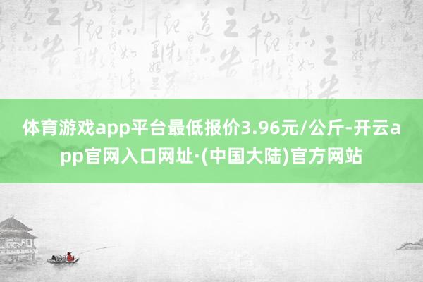 体育游戏app平台最低报价3.96元/公斤-开云app官网入口网址·(中国大陆)官方网站