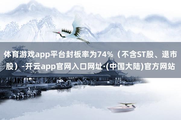 体育游戏app平台封板率为74%（不含ST股、退市股）-开云app官网入口网址·(中国大陆)官方网站